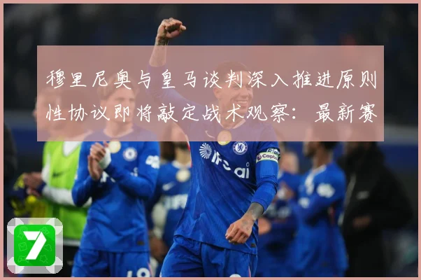 穆里尼奥与皇马谈判深入推进原则性协议即将敲定战术观察：最新赛事动态与深度分析