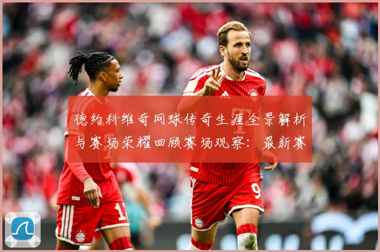 德约科维奇网球传奇生涯全景解析与赛场荣耀回顾赛场观察：最新赛事动态与深度分析