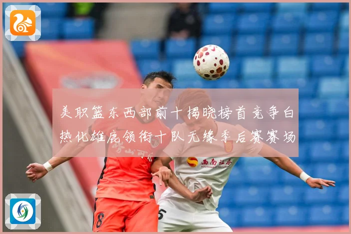 美职篮东西部前十揭晓榜首竞争白热化雄鹿领衔十队无缘季后赛赛场复盘：最新赛事动态与深度分析