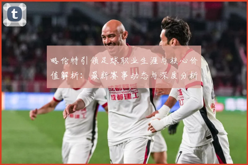 略伦特引领足球职业生涯与核心价值解析：最新赛事动态与深度分析