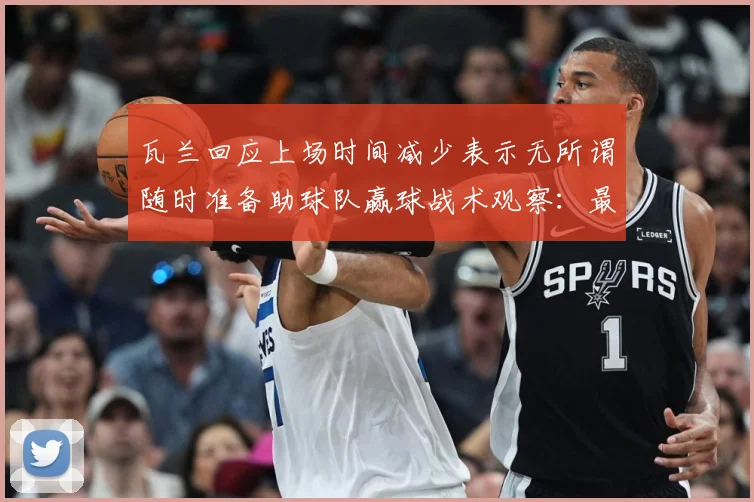 瓦兰回应上场时间减少表示无所谓随时准备助球队赢球战术观察：最新赛事动态与深度分析
