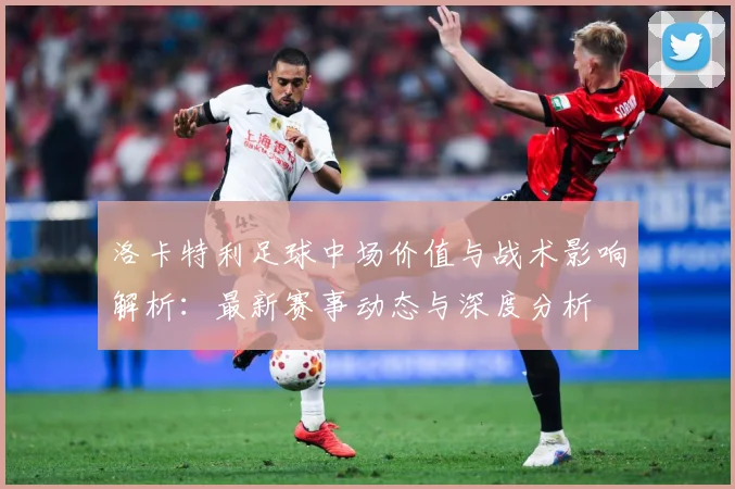洛卡特利足球中场价值与战术影响解析：最新赛事动态与深度分析