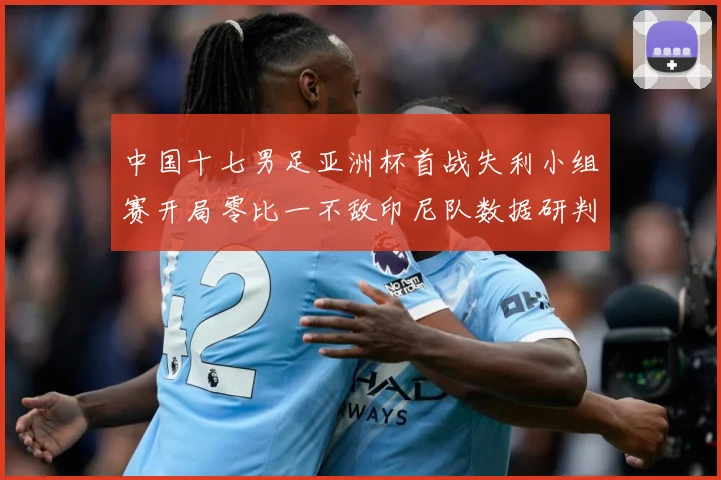 中国十七男足亚洲杯首战失利小组赛开局零比一不敌印尼队数据研判：最新赛事动态与深度分析