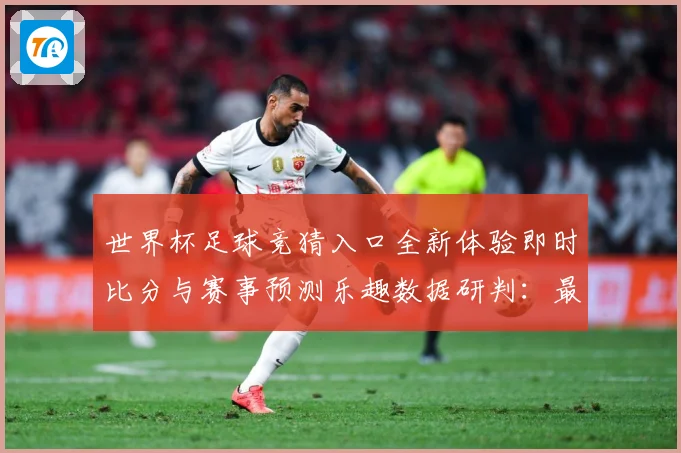 世界杯足球竞猜入口全新体验即时比分与赛事预测乐趣数据研判：最新赛事动态与深度分析