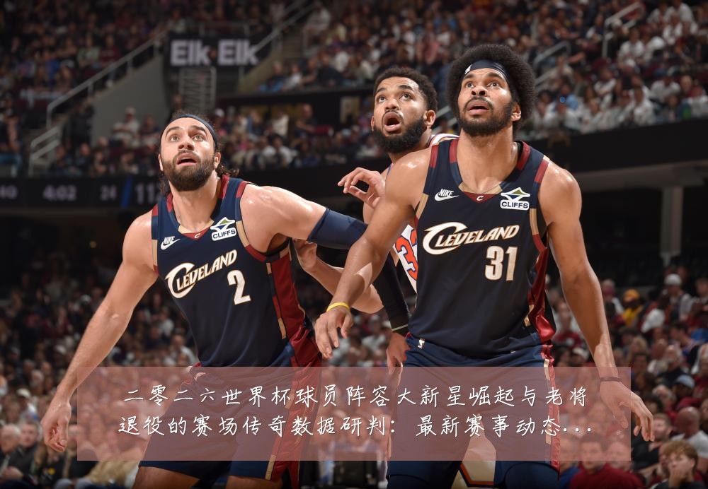 二零二六世界杯球员阵容大新星崛起与老将退役的赛场传奇数据研判：最新赛事动态与深度分析