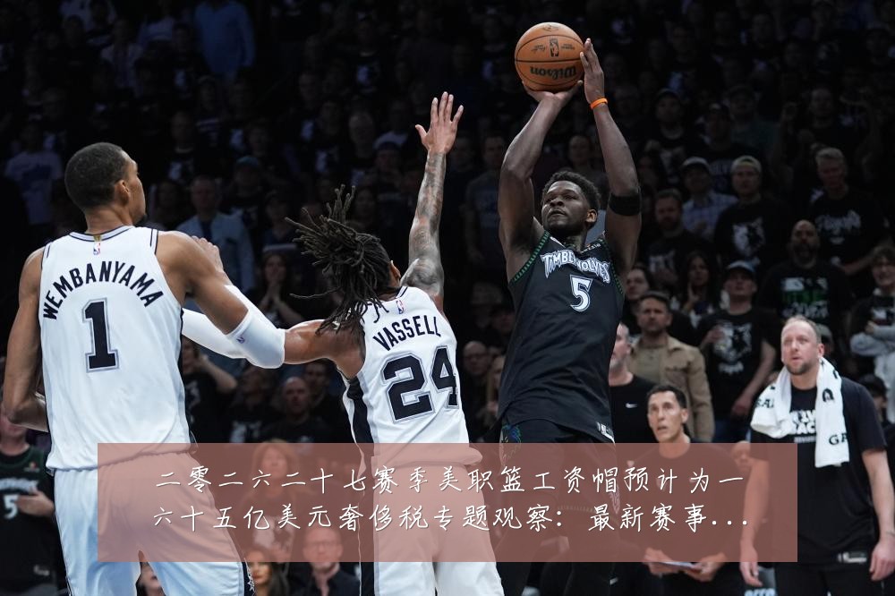 二零二六二十七赛季美职篮工资帽预计为一六十五亿美元奢侈税专题观察:最新赛事动态与深度分析